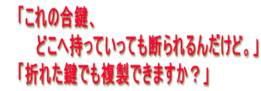 「これの合鍵、 どこへ持っていっても断られるんだけど。」 「折れた鍵でも複製できますか?」