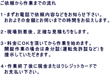 ���˗������Ƃ܂ł̗���  �P�E�܂����d�b�ň˗����e�Ȃǂ����m�点�������B �@�����悻�̋��z�Ƃ��f���܂ł̎��Ԃ����`�����܂��B  �Q�E���ꓞ����A���m�Ȍ��ς�������܂��B  �R�E�����ɂn�j�𒸂��Ă����Ƃ��n�߂܂��B �@�J����Ƃ̏ꍇ�͐g����(�^�]�Ƌ��؂Ȃǁj�� �@�񎦂��Ă��������܂��B  �S�E��ƏI����Ɍ����܂��̓N���W�b�g�J�[�h�� �@���x�����������B